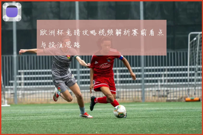 欧洲杯竞猜攻略视频解析赛前看点与投注思路