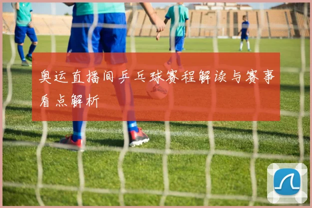 奥运直播间乒乓球赛程解读与赛事看点解析
