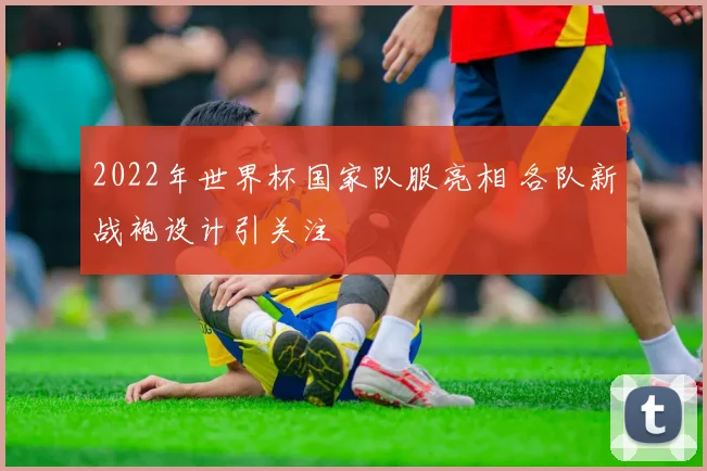 2022年世界杯国家队服亮相 各队新战袍设计引关注