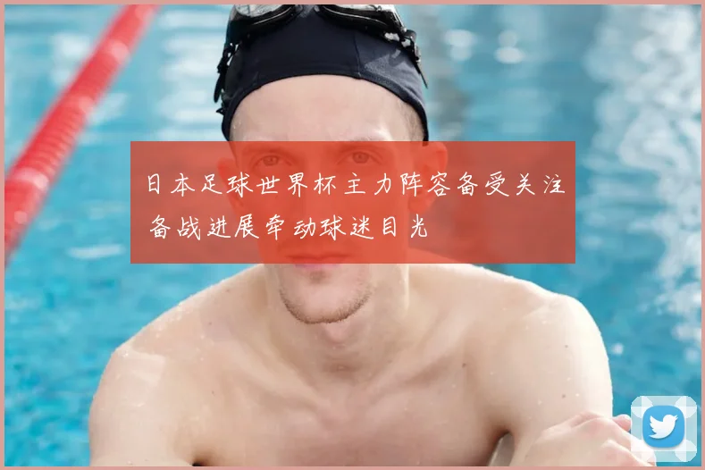 日本足球世界杯主力阵容备受关注 备战进展牵动球迷目光