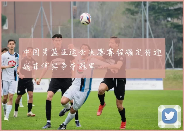 中国男篮亚运会决赛赛程确定将迎战菲律宾争夺冠军