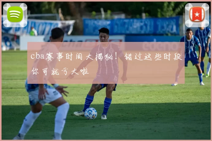 cba赛事时间大揭秘！错过这些时段你可就亏大啦